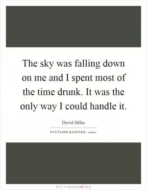 The sky was falling down on me and I spent most of the time drunk. It was the only way I could handle it Picture Quote #1