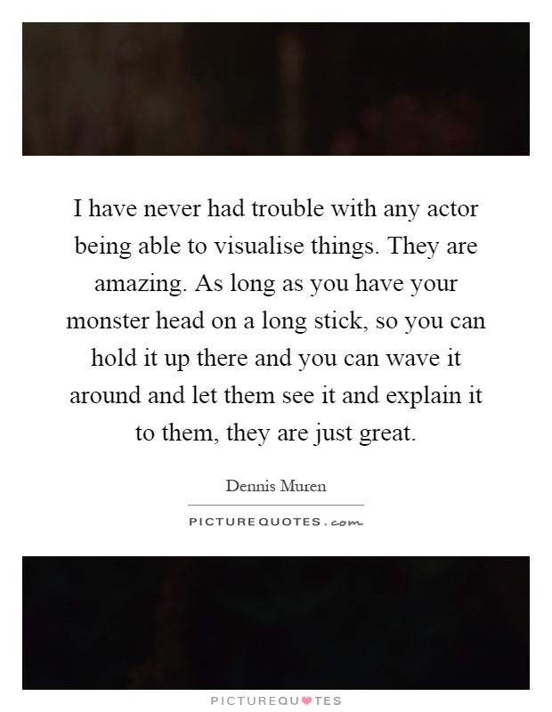 I have never had trouble with any actor being able to visualise things. They are amazing. As long as you have your monster head on a long stick, so you can hold it up there and you can wave it around and let them see it and explain it to them, they are just great Picture Quote #1