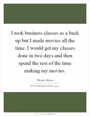 I took business classes as a back up but I made movies all the time. I would get my classes done in two days and then spend the rest of the time making my movies Picture Quote #1