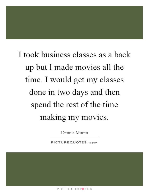 I took business classes as a back up but I made movies all the time. I would get my classes done in two days and then spend the rest of the time making my movies Picture Quote #1