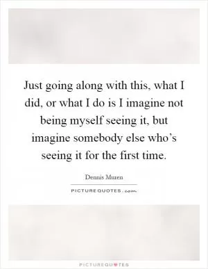 Just going along with this, what I did, or what I do is I imagine not being myself seeing it, but imagine somebody else who’s seeing it for the first time Picture Quote #1