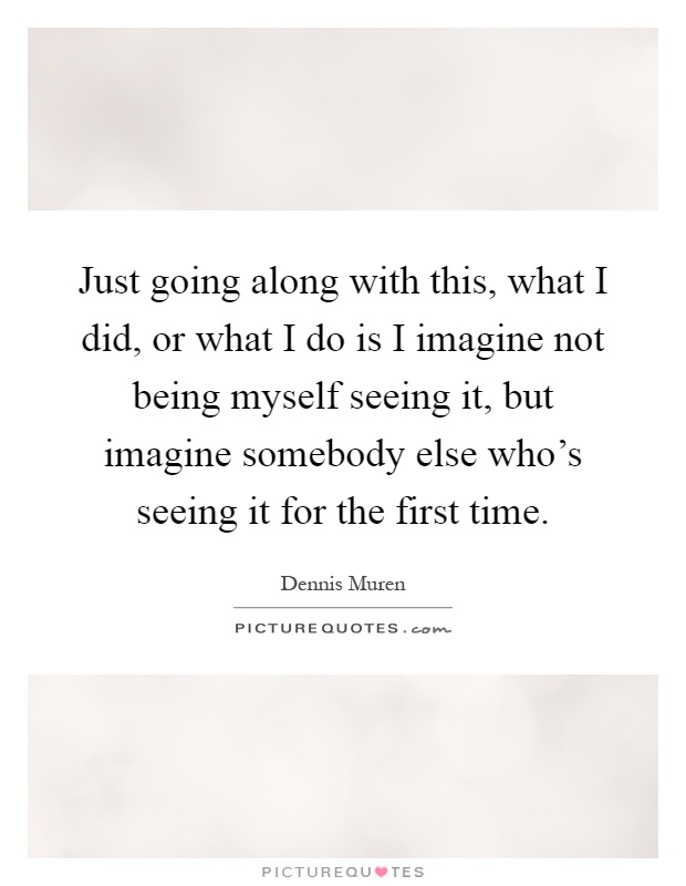 Just going along with this, what I did, or what I do is I imagine not being myself seeing it, but imagine somebody else who's seeing it for the first time Picture Quote #1