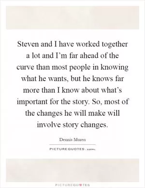 Steven and I have worked together a lot and I’m far ahead of the curve than most people in knowing what he wants, but he knows far more than I know about what’s important for the story. So, most of the changes he will make will involve story changes Picture Quote #1