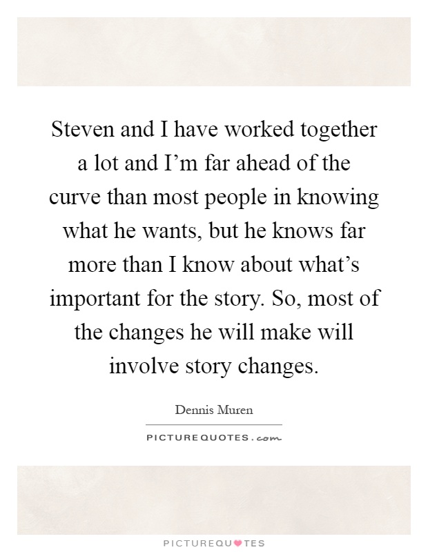 Steven and I have worked together a lot and I'm far ahead of the curve than most people in knowing what he wants, but he knows far more than I know about what's important for the story. So, most of the changes he will make will involve story changes Picture Quote #1