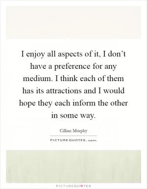 I enjoy all aspects of it, I don’t have a preference for any medium. I think each of them has its attractions and I would hope they each inform the other in some way Picture Quote #1
