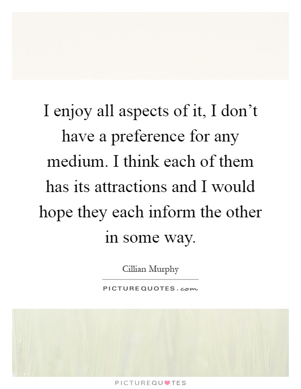 I enjoy all aspects of it, I don't have a preference for any medium. I think each of them has its attractions and I would hope they each inform the other in some way Picture Quote #1