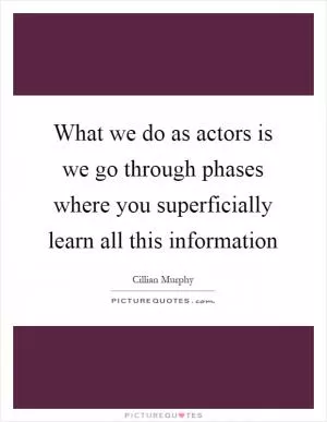 What we do as actors is we go through phases where you superficially learn all this information Picture Quote #1