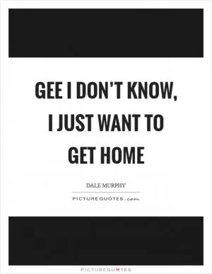 Gee I don’t know, I just want to get home Picture Quote #1
