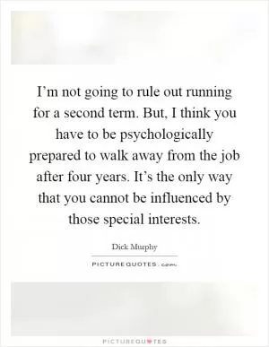 I’m not going to rule out running for a second term. But, I think you have to be psychologically prepared to walk away from the job after four years. It’s the only way that you cannot be influenced by those special interests Picture Quote #1