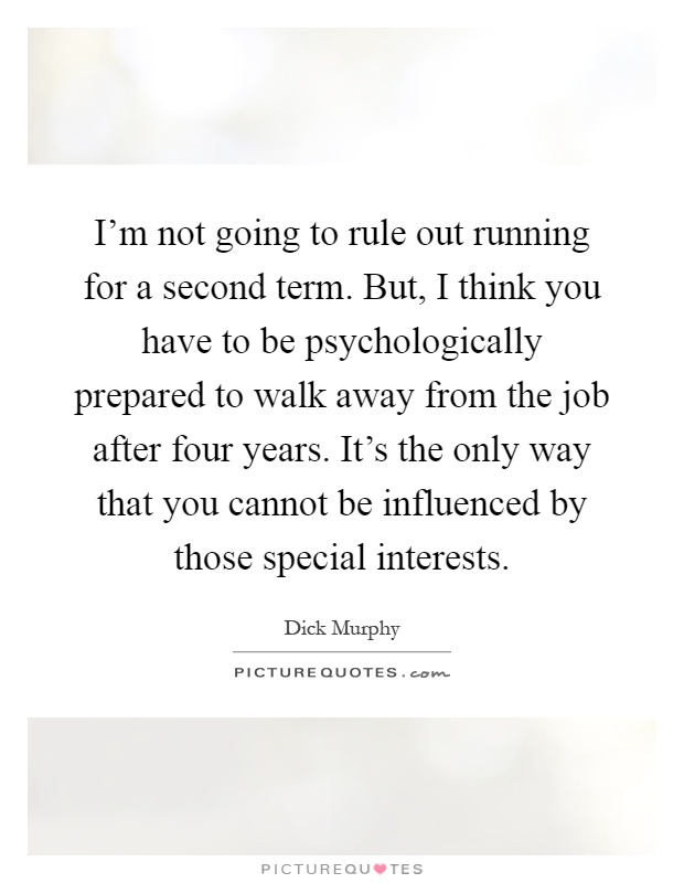 I'm not going to rule out running for a second term. But, I think you have to be psychologically prepared to walk away from the job after four years. It's the only way that you cannot be influenced by those special interests Picture Quote #1