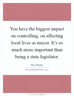 You have the biggest impact on controlling, on affecting local lives as mayor. It’s so much more important than being a state legislator Picture Quote #1