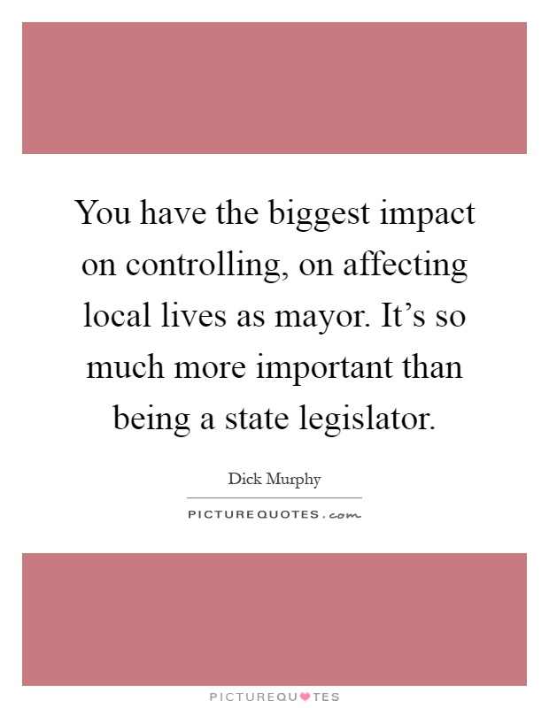 You have the biggest impact on controlling, on affecting local lives as mayor. It's so much more important than being a state legislator Picture Quote #1