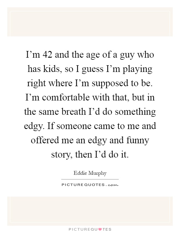I'm 42 and the age of a guy who has kids, so I guess I'm playing right where I'm supposed to be. I'm comfortable with that, but in the same breath I'd do something edgy. If someone came to me and offered me an edgy and funny story, then I'd do it Picture Quote #1
