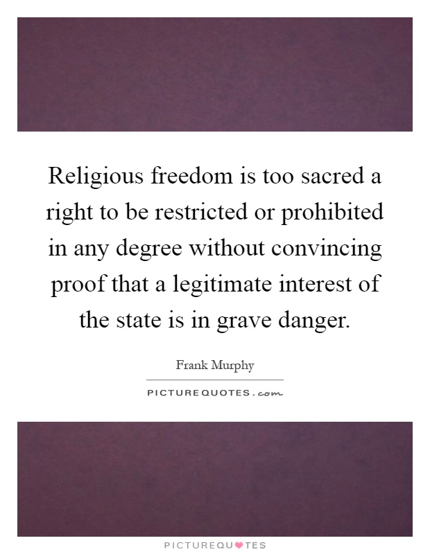 Religious freedom is too sacred a right to be restricted or prohibited in any degree without convincing proof that a legitimate interest of the state is in grave danger Picture Quote #1