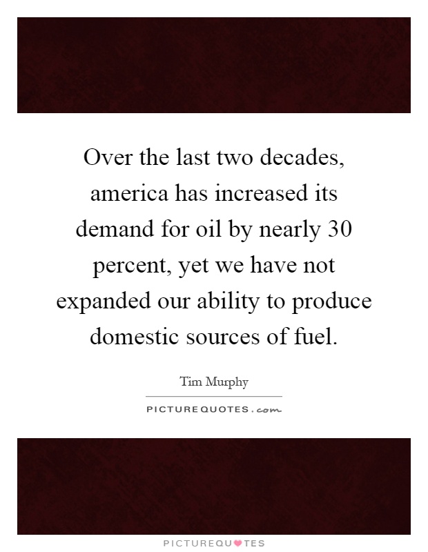 Over the last two decades, america has increased its demand for oil by nearly 30 percent, yet we have not expanded our ability to produce domestic sources of fuel Picture Quote #1