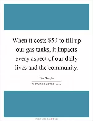 When it costs $50 to fill up our gas tanks, it impacts every aspect of our daily lives and the community Picture Quote #1
