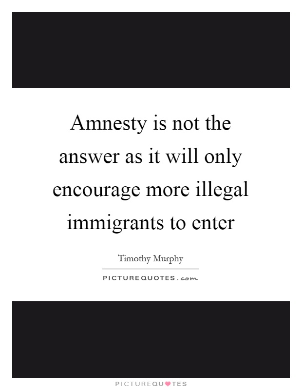 Amnesty is not the answer as it will only encourage more illegal immigrants to enter Picture Quote #1