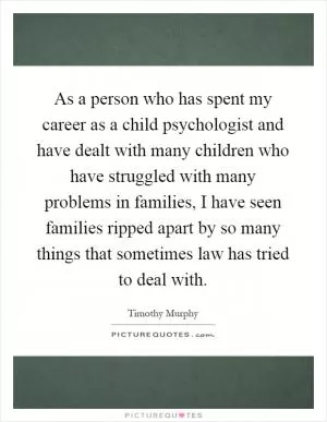As a person who has spent my career as a child psychologist and have dealt with many children who have struggled with many problems in families, I have seen families ripped apart by so many things that sometimes law has tried to deal with Picture Quote #1