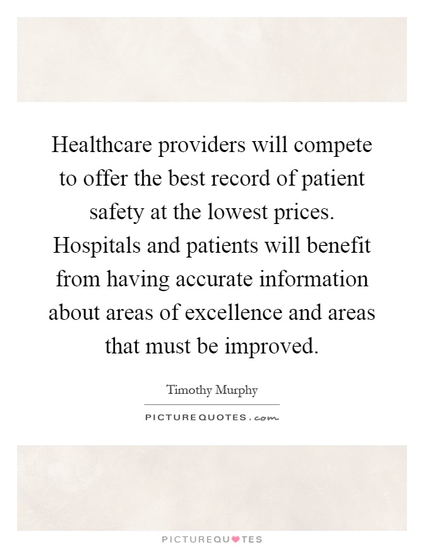 Healthcare providers will compete to offer the best record of patient safety at the lowest prices. Hospitals and patients will benefit from having accurate information about areas of excellence and areas that must be improved Picture Quote #1