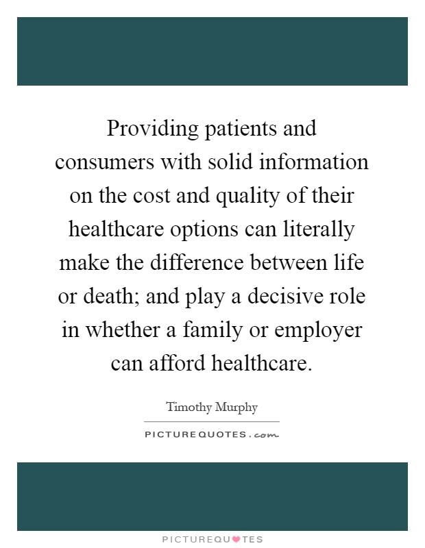 Providing patients and consumers with solid information on the cost and quality of their healthcare options can literally make the difference between life or death; and play a decisive role in whether a family or employer can afford healthcare Picture Quote #1