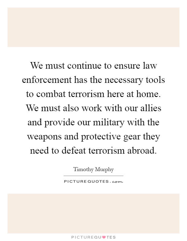 We must continue to ensure law enforcement has the necessary tools to combat terrorism here at home. We must also work with our allies and provide our military with the weapons and protective gear they need to defeat terrorism abroad Picture Quote #1