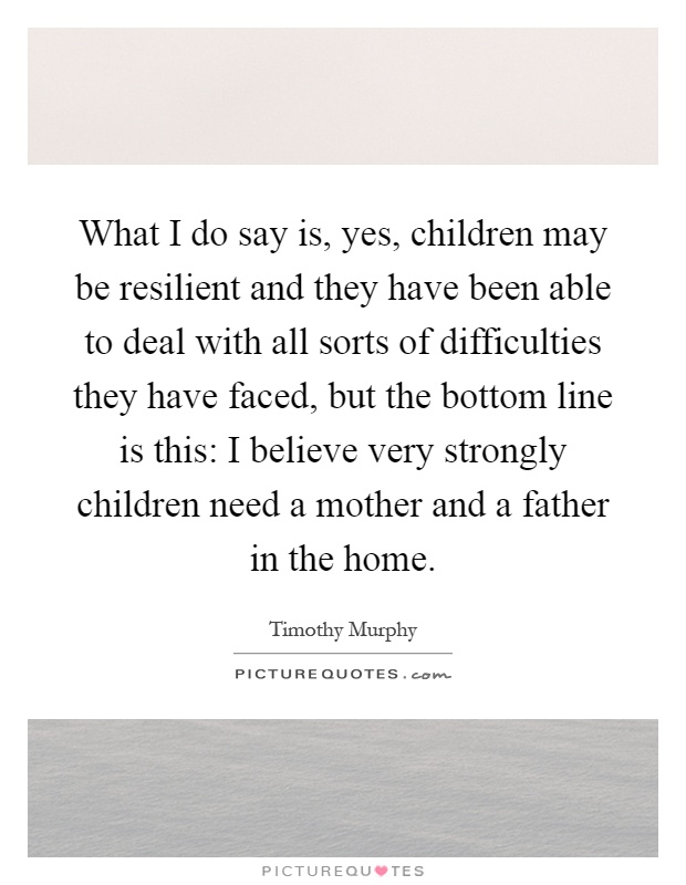 What I do say is, yes, children may be resilient and they have been able to deal with all sorts of difficulties they have faced, but the bottom line is this: I believe very strongly children need a mother and a father in the home Picture Quote #1