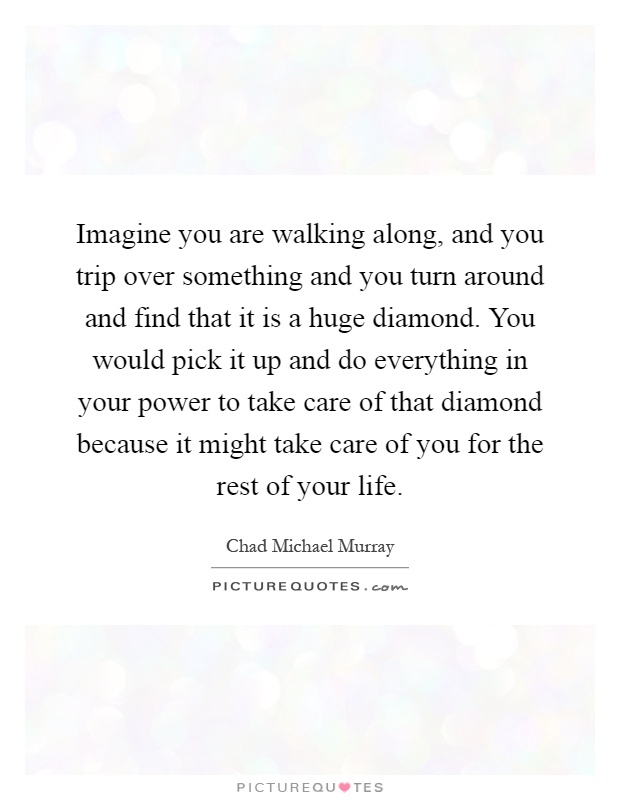 Imagine you are walking along, and you trip over something and you turn around and find that it is a huge diamond. You would pick it up and do everything in your power to take care of that diamond because it might take care of you for the rest of your life Picture Quote #1
