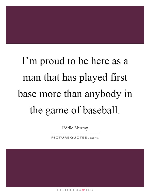 I'm proud to be here as a man that has played first base more than anybody in the game of baseball Picture Quote #1
