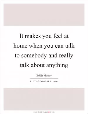 It makes you feel at home when you can talk to somebody and really talk about anything Picture Quote #1