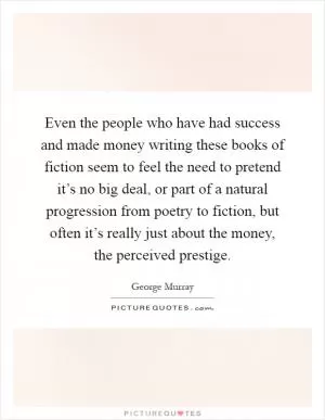 Even the people who have had success and made money writing these books of fiction seem to feel the need to pretend it’s no big deal, or part of a natural progression from poetry to fiction, but often it’s really just about the money, the perceived prestige Picture Quote #1