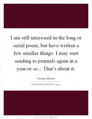 I am still interested in the long or serial poem, but have written a few smaller things. I may start sending to journals again in a year or so... That’s about it Picture Quote #1
