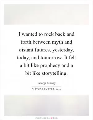 I wanted to rock back and forth between myth and distant futures, yesterday, today, and tomorrow. It felt a bit like prophecy and a bit like storytelling Picture Quote #1