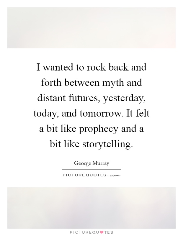 I wanted to rock back and forth between myth and distant futures, yesterday, today, and tomorrow. It felt a bit like prophecy and a bit like storytelling Picture Quote #1