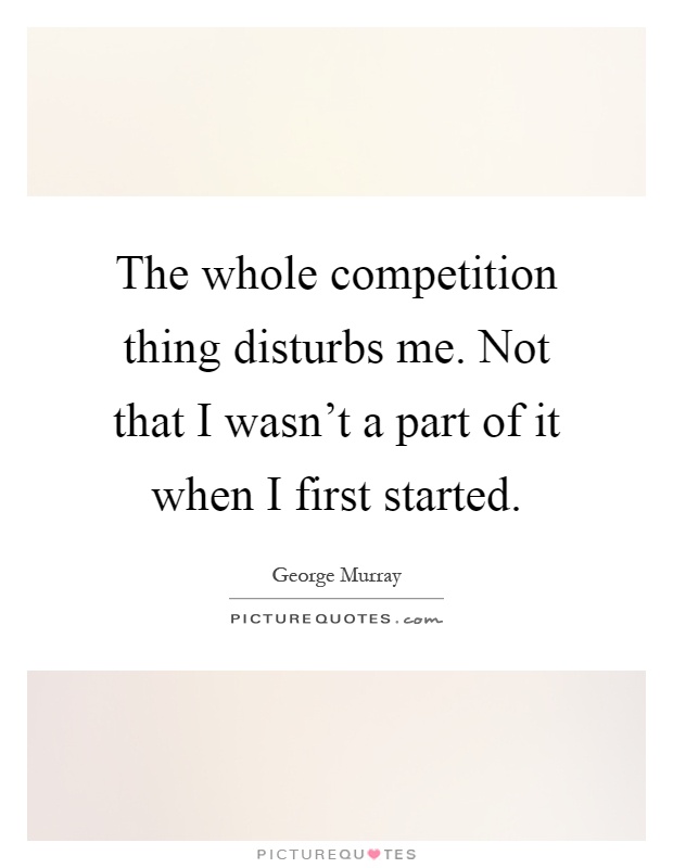 The whole competition thing disturbs me. Not that I wasn't a part of it when I first started Picture Quote #1