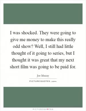 I was shocked. They were going to give me money to make this really odd show? Well, I still had little thought of it going to series, but I thought it was great that my next short film was going to be paid for Picture Quote #1