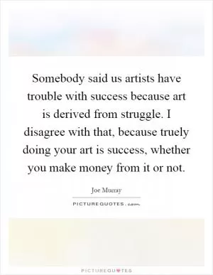 Somebody said us artists have trouble with success because art is derived from struggle. I disagree with that, because truely doing your art is success, whether you make money from it or not Picture Quote #1