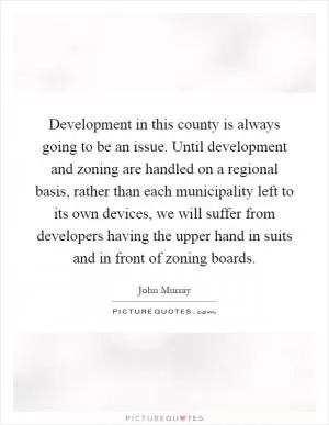 Development in this county is always going to be an issue. Until development and zoning are handled on a regional basis, rather than each municipality left to its own devices, we will suffer from developers having the upper hand in suits and in front of zoning boards Picture Quote #1