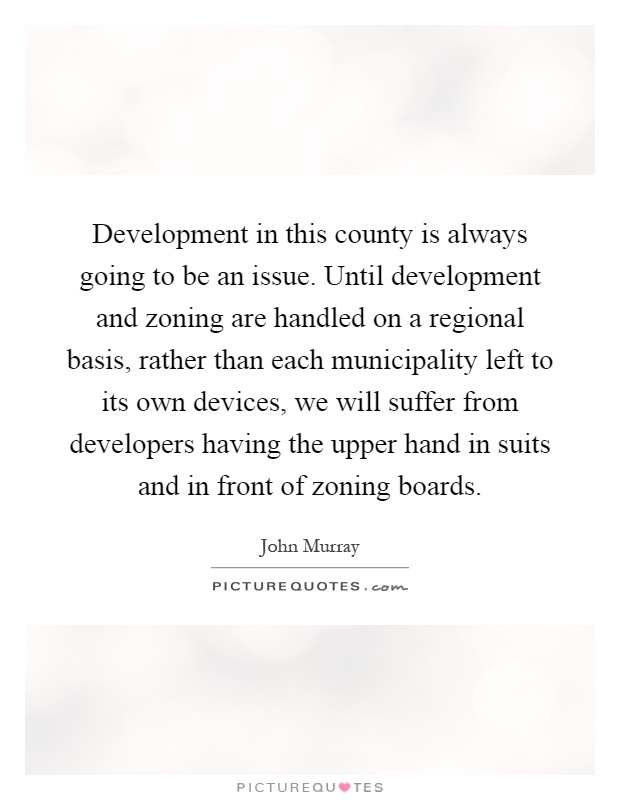 Development in this county is always going to be an issue. Until development and zoning are handled on a regional basis, rather than each municipality left to its own devices, we will suffer from developers having the upper hand in suits and in front of zoning boards Picture Quote #1