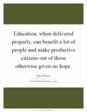 Education, when delivered properly, can benefit a lot of people and make productive citizens out of those otherwise given no hope Picture Quote #1