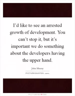 I’d like to see an arrested growth of development. You can’t stop it, but it’s important we do something about the developers having the upper hand Picture Quote #1