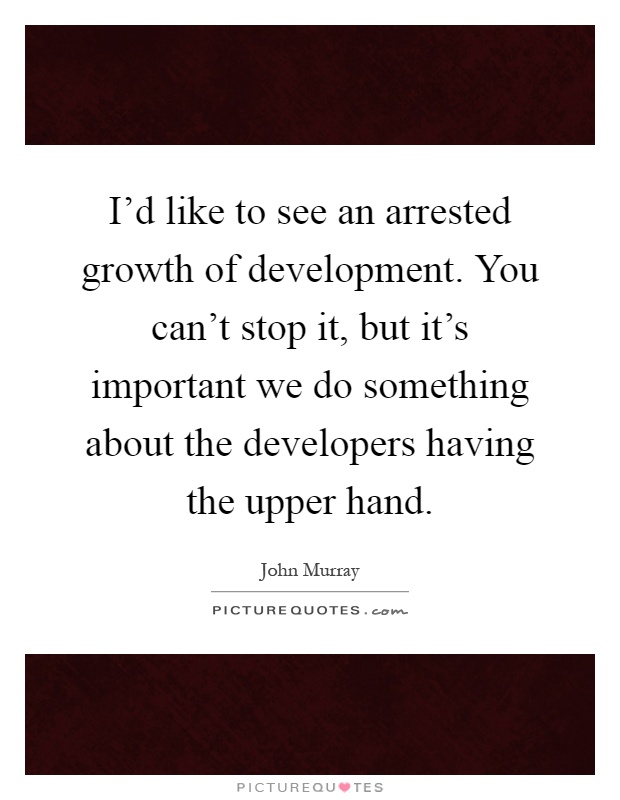 I'd like to see an arrested growth of development. You can't stop it, but it's important we do something about the developers having the upper hand Picture Quote #1