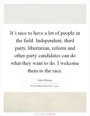 It’s nice to have a lot of people in the field. Independent, third party, libertarian, reform and other party candidates can do what they want to do. I welcome them to the race Picture Quote #1