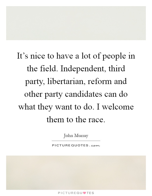 It's nice to have a lot of people in the field. Independent, third party, libertarian, reform and other party candidates can do what they want to do. I welcome them to the race Picture Quote #1