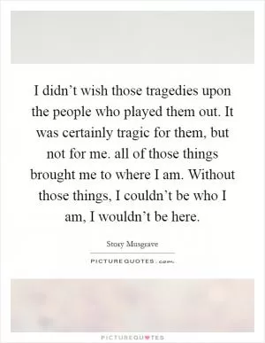 I didn’t wish those tragedies upon the people who played them out. It was certainly tragic for them, but not for me. all of those things brought me to where I am. Without those things, I couldn’t be who I am, I wouldn’t be here Picture Quote #1