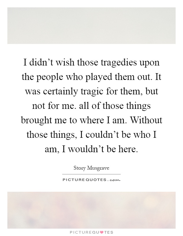 I didn't wish those tragedies upon the people who played them out. It was certainly tragic for them, but not for me. all of those things brought me to where I am. Without those things, I couldn't be who I am, I wouldn't be here Picture Quote #1