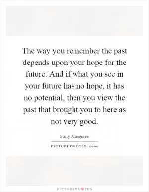 The way you remember the past depends upon your hope for the future. And if what you see in your future has no hope, it has no potential, then you view the past that brought you to here as not very good Picture Quote #1