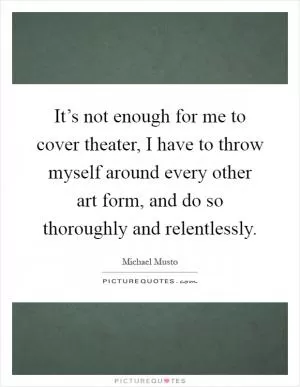 It’s not enough for me to cover theater, I have to throw myself around every other art form, and do so thoroughly and relentlessly Picture Quote #1