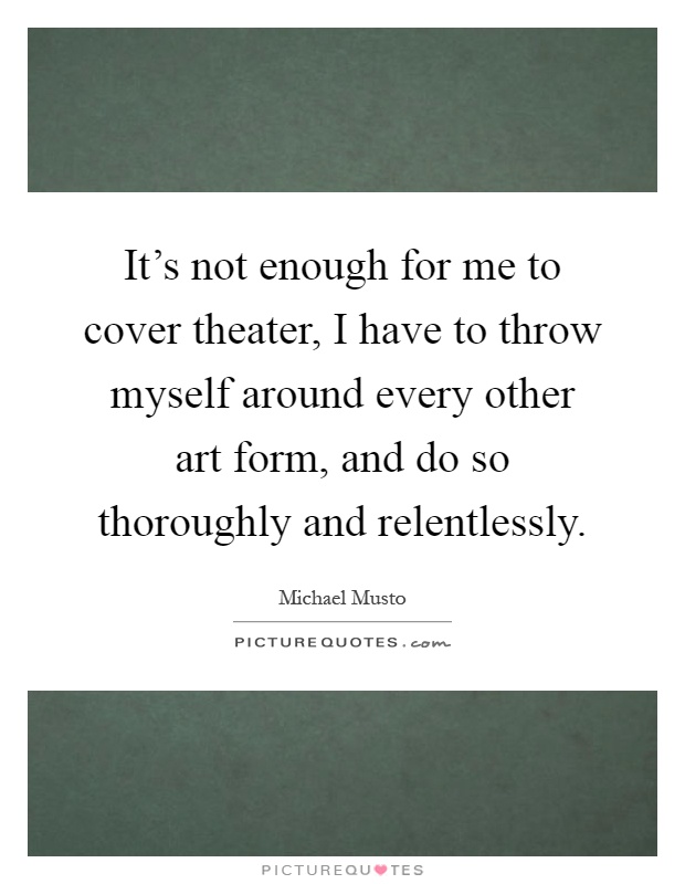 It's not enough for me to cover theater, I have to throw myself around every other art form, and do so thoroughly and relentlessly Picture Quote #1
