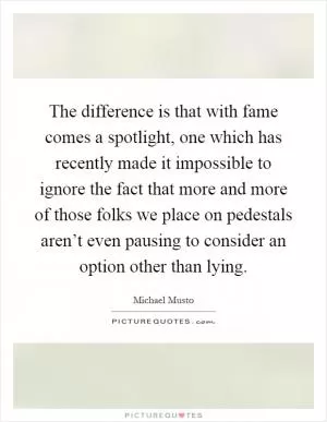 The difference is that with fame comes a spotlight, one which has recently made it impossible to ignore the fact that more and more of those folks we place on pedestals aren’t even pausing to consider an option other than lying Picture Quote #1
