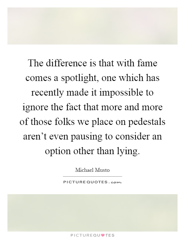 The difference is that with fame comes a spotlight, one which has recently made it impossible to ignore the fact that more and more of those folks we place on pedestals aren't even pausing to consider an option other than lying Picture Quote #1